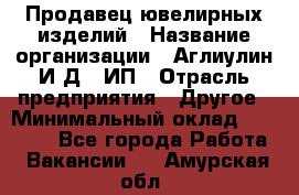 Продавец ювелирных изделий › Название организации ­ Аглиулин И.Д,, ИП › Отрасль предприятия ­ Другое › Минимальный оклад ­ 30 000 - Все города Работа » Вакансии   . Амурская обл.